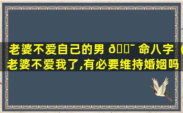 老婆不爱自己的男 🐯 命八字（老婆不爱我了,有必要维持婚姻吗）